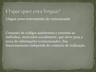 Língua	
  como	
  instrumento	
  de	
  comunicação	
  	
  
	
  
	
  
Conjunto	
  de	
  códigos	
  autônomos	
  e	
  externos	
  ao	
  
indivíduo,	
  motivados	
  socialmente,	
  que	
  serve	
  para	
  a	
  
troca	
  de	
  informações	
  (comunicação).	
  Seu	
  
funcionamento	
  independe	
  do	
  contexto	
  de	
  realização.	
  
 