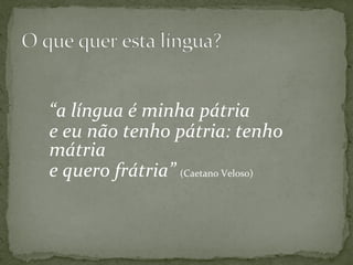  
	
  
“a	
  língua	
  é	
  minha	
  pátria	
  
e	
  eu	
  não	
  tenho	
  pátria:	
  tenho	
  
mátria	
  
e	
  quero	
  frátria”	
  (Caetano	
  Veloso)	
  
	
  
	
  
	
  
 