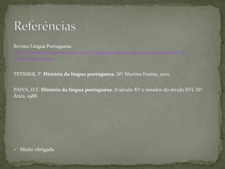 Revista	
  Língua	
  Portuguesa:	
  
http://linguaportuguesa.uol.com.br/linguaportuguesa/gramatica-­‐ortograﬁa/28/
artigo210087-­‐1.asp	
  	
  
	
  
TEYSSIER,	
  P.	
  História	
  da	
  língua	
  portuguesa.	
  SP:	
  Martins	
  Fontes,	
  2001.	
  
	
  
PAIVA,	
  D.F.	
  História	
  da	
  língua	
  portuguesa.	
  II	
  século	
  XV	
  e	
  meados	
  do	
  século	
  XVI.	
  SP:	
  
Ática,	
  1988.	
  
—  Muito	
  obrigada.	
  
 