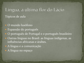 Tópicos	
  de	
  aula	
  
—  O	
  mundo	
  lusófono	
  
—  Expansão	
  do	
  português	
  
—  O	
  português	
  de	
  Portugal	
  e	
  o	
  português	
  brasileiro	
  
—  Outras	
  línguas	
  no	
  Brasil:	
  as	
  línguas	
  indígenas,	
  as	
  
inﬂuências	
  africanas	
  e	
  árabes.	
  
—  A	
  língua	
  e	
  a	
  comunicação	
  
—  A	
  língua	
  no	
  espaço	
  
 