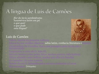 ﬂor	
  do	
  lácio	
  sambódromo	
  
lusamérica	
  latim	
  em	
  pó	
  
o	
  que	
  quer	
  
o	
  que	
  pode	
  
esta	
  língua? 	
   	
   	
   	
  	
  
	
  
	
  
Luís	
  de	
  Camões	
  
•  Lisboa,	
  família	
  da	
  pequena	
  nobreza	
  
•  Educação	
  nos	
  moldes	
  clássicos:	
  sabia	
  latim,	
  conhecia	
  literatura	
  e	
  história	
  	
  
•  Universidade	
  de	
  Coimbra,	
  mas	
  a	
  sua	
  passagem	
  pela	
  escola	
  não	
  é	
  
documentada.	
  	
  
•  Frequentou	
  a	
  corte	
  de	
  D.	
  João	
  III,	
  
•  Iniciou	
  carreira	
  como	
  poeta	
  lírico:	
  muitos	
  amores,	
  vida	
  boêmia.	
  	
  
•  África:	
  alistado	
  como	
  militar,	
  perdeu	
  um	
  olho	
  em	
  batalha.	
  	
  
•  Os	
  Lusíadas.	
  De	
  volta	
  à	
  pátria.	
  	
  
•  Pensão	
  do	
  rei	
  D.	
  Sebastião	
  pelos	
  serviços	
  prestados	
  à	
  Coroa.	
  
•  Morreu	
  pobre.	
  (Wikipédia)	
  
 