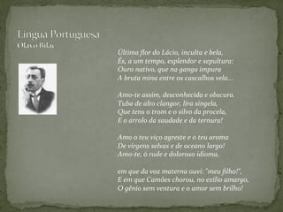  
Última	
  ﬂor	
  do	
  Lácio,	
  inculta	
  e	
  bela,	
  
És,	
  a	
  um	
  tempo,	
  esplendor	
  e	
  sepultura:	
  
Ouro	
  nativo,	
  que	
  na	
  ganga	
  impura	
  
A	
  bruta	
  mina	
  entre	
  os	
  cascalhos	
  vela...	
  
	
  
Amo-­‐te	
  assim,	
  desconhecida	
  e	
  obscura.	
  
Tuba	
  de	
  alto	
  clangor,	
  lira	
  singela,	
  
Que	
  tens	
  o	
  trom	
  e	
  o	
  silvo	
  da	
  procela,	
  
E	
  o	
  arrolo	
  da	
  saudade	
  e	
  da	
  ternura!	
  
	
  
Amo	
  o	
  teu	
  viço	
  agreste	
  e	
  o	
  teu	
  aroma	
  
De	
  virgens	
  selvas	
  e	
  de	
  oceano	
  largo!	
  
Amo-­‐te,	
  ó	
  rude	
  e	
  doloroso	
  idioma,	
  
	
  
em	
  que	
  da	
  voz	
  materna	
  ouvi:	
  "meu	
  ﬁlho!",	
  
E	
  em	
  que	
  Camões	
  chorou,	
  no	
  exílio	
  amargo,	
  
O	
  gênio	
  sem	
  ventura	
  e	
  o	
  amor	
  sem	
  brilho!
	
  	
  
	
  
 