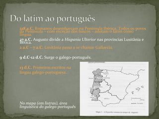 218	
  a.C.	
  Romanos	
  desembarcam	
  na	
  Península	
  Ibérica.	
  Todos	
  os	
  povos	
  
da	
  Península	
  –	
  com	
  exceção	
  dos	
  bascos	
  –	
  adotam	
  o	
  latim	
  como	
  
língua.	
  
27	
  a.C.	
  Augusto	
  divide	
  a	
  Hispania	
  Ulterior	
  nas	
  províncias	
  Lusitânia	
  e	
  
Bética.	
  
2	
  a.C	
  –	
  7	
  a.C.	
  Lusitânia	
  passa	
  a	
  se	
  chamar	
  Gallaecia.	
  	
  
	
  
9	
  d.C-­‐12	
  d.C.	
  Surge	
  o	
  galego-­‐português.	
  
	
  
13	
  d.C.	
  Primeiros	
  escritos	
  na	
  	
  
língua	
  galego-­‐portuguesa.	
  
	
  
	
  
	
  
	
  
	
  
	
  
	
  
No	
  mapa	
  (em	
  listras),	
  área	
  
linguística	
  do	
  galego-­‐português	
  
 