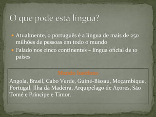 Mundo	
  lusófono	
  
Angola,	
  Brasil,	
  Cabo	
  Verde,	
  Guiné-­‐Bissau,	
  Moçambique,	
  
Portugal,	
  Ilha	
  da	
  Madeira,	
  Arquipélago	
  de	
  Açores,	
  São	
  
Tomé	
  e	
  Príncipe	
  e	
  Timor.	
  
—  Atualmente,	
  o	
  português	
  é	
  a	
  língua	
  de	
  mais	
  de	
  250	
  
milhões	
  de	
  pessoas	
  em	
  todo	
  o	
  mundo	
  
—  Falado	
  nos	
  cinco	
  continentes	
  –	
  língua	
  oﬁcial	
  de	
  10	
  
países	
  
 