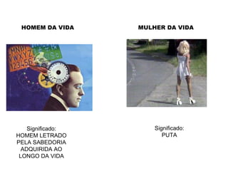 HOMEM DA VIDA Significado: HOMEM LETRADO PELA SABEDORIA ADQUIRIDA AO LONGO DA VIDA Significado: PUTA MULHER DA VIDA 