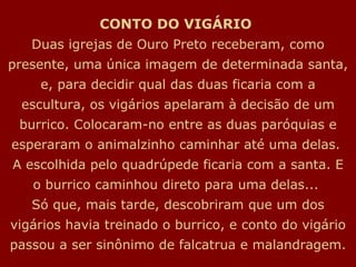 CONTO DO VIGÁRIO   Duas igrejas de Ouro Preto receberam, como presente, uma única imagem de determinada santa, e, para decidir qual das duas ficaria com a escultura, os vigários apelaram à decisão de um burrico. Colocaram-no entre as duas paróquias e esperaram o animalzinho caminhar até uma delas.  A escolhida pelo quadrúpede ficaria com a santa. E o burrico caminhou direto para uma delas...  Só que, mais tarde, descobriram que um dos vigários havia treinado o burrico, e conto do vigário passou a ser sinônimo de falcatrua e malandragem. 