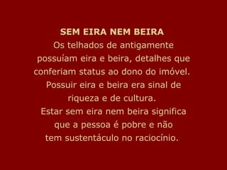 SEM EIRA NEM BEIRA   Os telhados de antigamente possuíam eira e beira, detalhes que conferiam status ao dono do imóvel.  Possuir eira e beira era sinal de riqueza e de cultura.  Estar sem eira nem beira significa que a pessoa é pobre e não tem sustentáculo no raciocínio.  