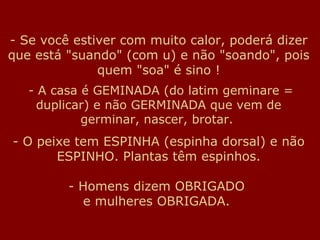 Se você estiver com muito calor, poderá dizer que está "suando" (com u) e não "soando", pois quem "soa" é sino !   - A casa é GEMINADA (do latim geminare = duplicar) e não GERMINADA que vem de germinar, nascer, brotar.   - O peixe tem ESPINHA (espinha dorsal) e não ESPINHO. Plantas têm espinhos. - Homens dizem OBRIGADO  e mulheres OBRIGADA.  