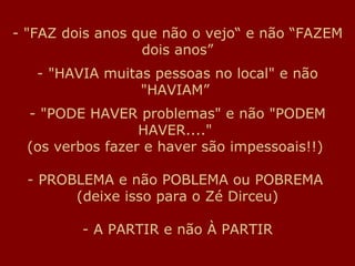 "FAZ dois anos que não o vejo“ e não “FAZEM dois anos” - "HAVIA muitas pessoas no local" e não "HAVIAM”  - "PODE HAVER problemas" e não "PODEM HAVER...."  (os verbos fazer e haver são impessoais!!)  - PROBLEMA e não POBLEMA ou POBREMA  (deixe isso para o Zé Dirceu) - A PARTIR e não À PARTIR 