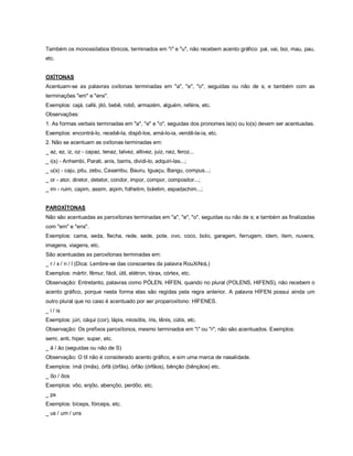 Também os monossílabos tônicos, terminados em "i" e "u", não recebem acento gráfico: pai, vai, boi, mau, pau,
etc.


OXÍTONAS
Acentuam-se as palavras oxítonas terminadas em "a", "e", "o", seguidas ou não de s; e também com as
terminações "em" e "ens".
Exemplos: cajá, café, jiló, bebê, robô, armazém, alguém, reféns, etc.
Observações:
1. As formas verbais terminadas em "a", "e" e "o", seguidas dos pronomes la(s) ou lo(s) devem ser acentuadas.
Exemplos: encontrá-lo, recebê-la, dispô-los, amá-lo-ia, vendê-la-ia, etc.
2. Não se acentuam as oxítonas terminadas em:
_ az, ez, iz, oz - capaz, tenaz, talvez, altivez, juiz, raiz, feroz...
_ i(s) - Anhembi, Parati, anis, barris, dividi-lo, adquiri-las...;
_ u(s) - caju, pitu, zebu, Caxambu, Bauru, Iguaçu, Bangu, compus...;
_ or - ator, diretor, detetor, condor, impor, compor, compositor...;
_ im - ruim, capim, assim, aipim, folhetim, boletim, espadachim...;


PAROXÍTONAS
Não são acentuadas as paroxítonas terminadas em "a", "e", "o", seguidas ou não de s; e também as finalizadas
com "em" e "ens".
Exemplos: cama, seda, flecha, rede, sede, pote, ovo, coco, bolo, garagem, ferrugem, idem, item, nuvens,
imagens, viagens, etc.
São acentuadas as paroxítonas terminadas em:
_ r / x / n / l (Dica: Lembre-se das consoantes da palavra RouXiNoL)
Exemplos: mártir, fêmur, fácil, útil, elétron, tórax, córtex, etc.
Observação: Entretanto, palavras como PÓLEN, HÍFEN, quando no plural (POLENS, HIFENS), não recebem o
acento gráfico, porque nesta forma elas são regidas pela regra anterior. A palavra HÍFEN possui ainda um
outro plural que no caso é acentuado por ser proparoxítono: HÍFENES.
_ i / is
Exemplos: júri, cáqui (cor), lápis, miosótis, íris, tênis, cútis, etc.
Observação: Os prefixos paroxítonos, mesmo terminados em "i" ou "r", não são acentuados. Exemplos:
semi, anti, hiper, super, etc.
_ ã / ão (seguidas ou não de S)
Observação: O til não é considerado acento gráfico, e sim uma marca de nasalidade.
Exemplos: ímã (ímãs), órfã (órfãs), órfão (órfãos), bênção (bênçãos) etc.
_ ôo / ôos
Exemplos: vôo, enjôo, abençôo, perdôo, etc.
_ ps
Exemplos: bíceps, fórceps, etc.
_ us / um / uns
 