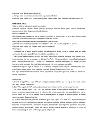 Exemplos: vírus, bônus, álbum, álbuns, etc.
_ ditongos orais, crescentes ou decrescentes, seguidos ou não de s.
Exemplos: água, mágoa, ódio, jóquei, férteis, fósseis, fôsseis, túneis, úteis, variáveis, área, série, sábio, etc.


PROPAROXÍTONAS
Todas as palavras proparoxítonas são acentuadas.
Exemplos: lâmpada, côncavo, lêvedo, pássaro, relâmpago, máscara, árabe, gótico, límpido, louvaríamos,
devêssemos, pêndulo, fôlego, recôndito, cândido, etc.
REGRAS GENÉRICAS
Além dessas regras vistas acima, que se baseiam na posição da sílaba tônica e na terminação, existem outras
que levam em conta aspectos específicos da sonoridade das palavras.
Assim, são acentuadas as palavras com as seguintes características:
A) Quando possuírem ditongos abertos em sílaba tônica como "ei", "eu", "oi", seguidos ou não de s.
Exemplos: anéis, geléia, céu, chapéu, herói, heróico, anzóis, etc.
Observações:
1. Atente-se que se esses ditongos abertos não estiverem na sílaba tônica da palavra, eles não serão
acentuados. Exemplos: pasteiZInhos, chapeuZInho, anzoiZInhos, etc.
2. Se o ditongo apresentar timbre fechado, não haverá acento como em azeite, manteiga, judeu, hebreu, apoio,
arroio, comboio, etc. Isso só vale para os ditongos "ei", "eu" e "oi", porque só com esses três ditongos pode
haver a variação aberto/fechado. O ditongo "au", por exemplo, é sempre aberto (grau, nau, degrau, pau); por
isso nunca será necessário diferenciá-lo de nada, ou seja, não será necessário acentuá-lo.
B) Quando a segunda vogal do hiato for "i" ou "u" tônicos, acompanhados ou não de s, haverá acento: saída,
proíbo, faísca, caíste, saúva, viúva, balaústre, país, baú, Gravataí, Grajaú, juízes, raízes, etc.
Esta regra aplica-se também às formas verbais seguidas de lo(s) ou la(s): possuí-lo, distribuí-lo, substituí-lo,
atraí-la, construí-los...


Observações:
1. Quando a vogal "i" ou a vogal "u" forem acompanhadas de outra letra que não seja s, não haverá acento:
paul, Raul, cairmos, contribuinte...;
2. Se o "i" for seguido de "nh", não haverá acento como em: rainha, moinho, tainha, campainha, etc;
3. As formas verbais "possui", "sai", "cai", por exemplo, podem ou não aparecer acentuadas. Se forem a
terceira pessoa do singular do presente do indicativo dos verbos possuir, sair, cair, elas não levarão acento:
Ele/Ela possui, sai, cai. Se, no entanto, forem a primeira pessoa do singular do pretérito perfeito, as formas
serão acentuadas: Eu possuí, saí, caí.
C) Quando certas palavras possuírem as formas "gue", "gui", "que", "qui", onde o "u" é pronunciado (sem
constituir, porém, um hiato) como no caso de "averigüemos, agüentar, lingüiça, seqüestro, eqüino, eqüilátero,
freqüente, conseqüentemente, delinqüente, tranqüilo, tranqüilidade, qüinquagésimo, qüinqüenal, enxágüem,
pingüim, argüição, ambigüidade", esse u, que é átono, receberá o trema. No entanto, quando o u for tônico, ele
levará um acento agudo como em "averigúe, argúe, obliqúe", etc.
 