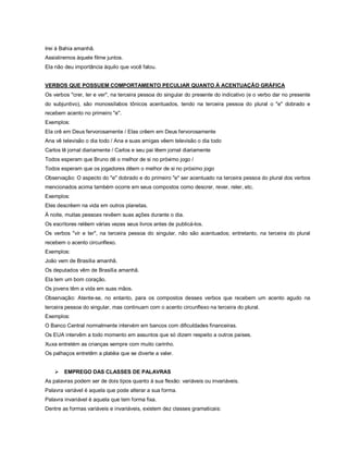 Irei à Bahia amanhã.
Assistiremos àquele filme juntos.
Ela não deu importância àquilo que você falou.


VERBOS QUE POSSUEM COMPORTAMENTO PECULIAR QUANTO À ACENTUAÇÃO GRÁFICA
Os verbos "crer, ler e ver", na terceira pessoa do singular do presente do indicativo (e o verbo dar no presente
do subjuntivo), são monossílabos tônicos acentuados, tendo na terceira pessoa do plural o "e" dobrado e
recebem acento no primeiro "e".
Exemplos:
Ela crê em Deus fervorosamente / Elas crêem em Deus fervorosamente
Ana vê televisão o dia todo / Ana e suas amigas vêem televisão o dia todo
Carlos lê jornal diariamente / Carlos e seu pai lêem jornal diariamente
Todos esperam que Bruno dê o melhor de si no próximo jogo /
Todos esperam que os jogadores dêem o melhor de si no próximo jogo
Observação: O aspecto do "e" dobrado e do primeiro "e" ser acentuado na terceira pessoa do plural dos verbos
mencionados acima também ocorre em seus compostos como descrer, rever, reler, etc.
Exemplos:
Eles descrêem na vida em outros planetas.
À noite, muitas pessoas revêem suas ações durante o dia.
Os escritores relêem várias vezes seus livros antes de publicá-los.
Os verbos "vir e ter", na terceira pessoa do singular, não são acentuados; entretanto, na terceira do plural
recebem o acento circunflexo.
Exemplos:
João vem de Brasília amanhã.
Os deputados vêm de Brasília amanhã.
Ela tem um bom coração.
Os jovens têm a vida em suas mãos.
Observação: Atente-se, no entanto, para os compostos desses verbos que recebem um acento agudo na
terceira pessoa do singular, mas continuam com o acento circunflexo na terceira do plural.
Exemplos:
O Banco Central normalmente intervém em bancos com dificuldades financeiras.
Os EUA intervêm a todo momento em assuntos que só dizem respeito a outros países.
Xuxa entretém as crianças sempre com muito carinho.
Os palhaços entretêm a platéia que se diverte a valer.


       EMPREGO DAS CLASSES DE PALAVRAS
As palavras podem ser de dois tipos quanto à sua flexão: variáveis ou invariáveis.
Palavra variável é aquela que pode alterar a sua forma.
Palavra invariável é aquela que tem forma fixa.
Dentre as formas variáveis e invariáveis, existem dez classes gramaticais:
 