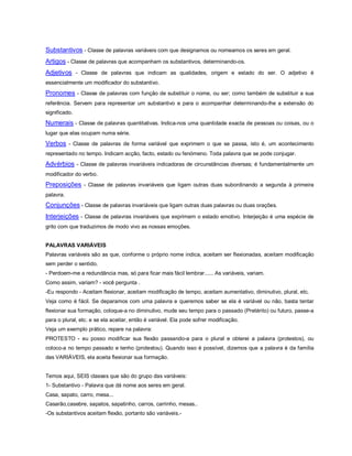 Substantivos - Classe de palavras variáveis com que designamos ou nomeamos os seres em geral.
Artigos - Classe de palavras que acompanham os substantivos, determinando-os.
Adjetivos - Classe de palavras que indicam as qualidades, origem e estado do ser. O adjetivo é
essencialmente um modificador do substantivo.
Pronomes - Classe de palavras com função de substituir o nome, ou ser; como também de substituir a sua
referência. Servem para representar um substantivo e para o acompanhar determinando-lhe a extensão do
significado.
Numerais - Classe de palavras quantitativas. Indica-nos uma quantidade exacta de pessoas ou coisas, ou o
lugar que elas ocupam numa série.
Verbos - Classe de palavras de forma variável que exprimem o que se passa, isto é, um acontecimento
representado no tempo. Indicam acção, facto, estado ou fenómeno. Toda palavra que se pode conjugar.
Advérbios - Classe de palavras invariáveis indicadoras de circunstâncias diversas; é fundamentalmente um
modificador do verbo.
Preposições - Classe de palavras invariáveis que ligam outras duas subordinando a segunda à primeira
palavra.
Conjunções - Classe de palavras invariáveis que ligam outras duas palavras ou duas orações.
Interjeições - Classe de palavras invariáveis que exprimem o estado emotivo. Interjeição é uma espécie de
grito com que traduzimos de modo vivo as nossas emoções.


PALAVRAS VARIÁVEIS
Palavras variáveis são as que, conforme o próprio nome indica, aceitam ser flexionadas, aceitam modificação
sem perder o sentido.
- Perdoem-me a redundância mas, só para ficar mais fácil lembrar...... As variáveis, variam.
Como assim, variam? - você pergunta .
-Eu respondo - Aceitam flexionar, aceitam modificação de tempo, aceitam aumentativo, diminutivo, plural, etc.
Veja como é fácil. Se deparamos com uma palavra e queremos saber se ela é variável ou não, basta tentar
flexionar sua formação, coloque-a no diminutivo, mude seu tempo para o passado (Pretérito) ou futuro, passe-a
para o plural, etc. e se ela aceitar, então é variável. Ela pode sofrer modificação.
Veja um exemplo prático, repare na palavra:
PROTESTO - eu posso modificar sua flexão passando-a para o plural e obterei a palavra (protestos), ou
coloco-a no tempo passado e tenho (protestou). Quando isso é possível, dizemos que a palavra é da família
das VARIÁVEIS, ela aceita flexionar sua formação.


Temos aqui, SEIS classes que são do grupo das variáveis:
1- Substantivo - Palavra que dá nome aos seres em geral.
Casa, sapato, carro, mesa...
Casarão,casebre, sapatos, sapatinho, carros, carrinho, mesas..
-Os substantivos aceitam flexão, portanto são variáveis.-
 