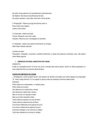 Do verbo: Suas palavras nos sensibilizaram profundamente.
Do Adjetivo: Ela estava maravilhosamente bela.
Do próprio advérbio: Você sabe muito bem minha opinião.


2- Preposição - Palavra que liga dois termos entre si:
Falou sobre suas viagens.
Lutarei contra todos.


3- Conjunção - palavra que liga:
Termos: Brigavam como cão e gato.
Orações: Vibramos com a divulgação do resultado.


4- Interjeição - palavra que exprime sentimento ou emoção:
Oba! Hoje é feriado nacional!


*Lembre-se disso:
Preposição, interjeição, conjunção e advérbio pertencem a classe das palavras invariáveis, pois, não podem
sofrer flexão alguma.


        EMPREGO DO SINAL INDICATIVO DE CRASE
CONCEITO:
Fusão ou contração de dois "a" (a+a) num só (à, marcado pelo acento grave), sendo um deles preposição e o
outro artigo feminino ou pronome demonstrativo.


CASOS DE EMPREGO DA CRASE
_ Emprega-se a crase quando houver uma palavra de sentido incompleto que venha seguida da preposição
"a", mais o artigo feminino "a" no singular ou plural, antes de substantivo feminino determinado.
Exemplos:
Pedro dirigiu-se a (preposição) + a (artigo) praça.
Pedro dirigiu-se à praça.
Ana dedica-se a+a igreja todo o tempo.
Ana dedica-se à igreja todo o tempo.
Meu tio era fiel a+a disciplina militar.
Meu tio era fiel à disciplina militar.
Todos estamos sujeitos a+as leis de Deus.
Todos estamos sujeitos às leis de Deus.
O rei ficava indiferente a+as súplicas do povo.
O rei ficava indiferente às súplicas do povo.
Você deve obedecer a+as normas do colégio.
Você deve obedecer às normas do colégio.
 