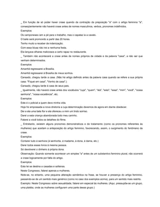 _ Em função de só poder haver crase quando da contração da preposição "a" com o artigo feminino "a",
conseqüentemente não haverá crase antes de nomes masculinos, verbos, pronomes indefinidos.
Exemplos:
Os camponeses iam a pé para o trabalho, mas o capataz ia a cavalo.
O baile será promovido a partir das 20 horas.
Tenho muito a receber de indenização.
Com essa blusa não irei a nenhuma festa.
Ela lançava olhares maliciosos a certo rapaz no restaurante.
_ Também não acontecerá a crase antes de nomes próprios de cidade e da palavra "casa", a não ser que
venham determinados.
Exemplos:
Amanhã regressarei a Brasília.
Amanhã regressarei à Brasília de meus sonhos.
Cansado, chegou tarde a casa. (Não há artigo definido antes da palavra casa quando se refere a sua própria
casa: "Fiquei em casa", "Venho de casa".)
Cansado, chegou tarde à casa de seus pais.
_ Igualmente, não haverá crase antes dos vocábulos "cuja", "quem", "ela", "esta", "essa", "mim", "você", "vossa
senhoria", "vossa excelência", etc.
Exemplos:
Este é o policial a quem devo minha vida.
Hoje foi empossada a nova diretoria a cuja determinação devemos de agora em diante obedecer.
Dei a ela uma bela flor e ela ofereceu a mim um lindo sorriso.
Darei a esta criança abandonada todo meu carinho.
Falarei a você todos os detalhes do filme.
_ Entretanto, existem alguns pronomes demonstrativos e de tratamento (como os pronomes referentes às
mulheres) que aceitam a anteposição do artigo feminino, favorecendo, assim, o surgimento do fenômeno da
crase.
Exemplos:
Contarei tudo à senhora (à senhorita, à madame, à dona, à dama, etc.)
Darei todos esses livros à mesma pessoa.
Só devolverei o dinheiro à própria dona.
Observação: Quando somente acontecer um simples "a" antes de um substantivo feminino plural, não ocorrerá
a crase logicamente por falta do artigo.
Exemplos:
Esta lei se destina a casadas e solteiras.
Neste Congresso, falarei apenas a mulheres.
Note-se, no entanto, uma pequena alteração semântica na frase, se houver a presença do artigo feminino,
passando-se de um sentido mais genérico (como no caso dos exemplos acima), para um sentido mais restrito.
Exemplo: Neste Congresso sobre sexualidade, falarei em especial às mulheres. (Aqui, pressupõe-se um grupo,
uma platéia, onde as mulheres configuram uma parte desse grupo.)
 