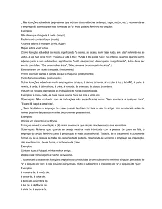 _ Nas locuções adverbiais (expressões que indicam circunstâncias de tempo, lugar, modo, etc.), recomenda-se
o emprego do acento grave nas formadas de "a" mais palavra feminina no singular.
Exemplos:
Rita disse que chegaria à noite. (tempo)
Paulinho só comia à força. (modo)
A canoa estava à margem do rio. (lugar)
Miguel adora viver à toa.
(Como locução adverbial de modo, significando "a esmo, ao acaso, sem fazer nada, em vão" referindo-se ao
verbo, à toa não leva hífen: "Passou a vida à toa"; "Anda à toa pelas ruas"; no entanto, quando aparece como
adjetivo junto a um substantivo, significando "inútil, desprezível, desocupado, insignificante", à-toa deve ser
escrito com hífen: "Era uma mulher à-toa"; "Não passava de um sujeitinho à-toa".)
Eles travaram um duelo à espada. (instrumento)
Prefiro escrever cartas à caneta do que à máquina. (instrumentos)
Pedro foi ferido à bala. (instrumento)
Outras locuções adverbiais muito empregadas: à beça, à deriva, à frente, à luz (dar à luz), À MÃO, à parte, à
revelia, à tarde, à última hora, à unha, à vontade, às avessas, às claras, às ordens.
Incluem-se nessas expressões as indicações de horas especificadas.
Exemplos: à meia-noite, às duas horas, à uma hora, às três e vinte, etc.
Observação: Não confundir com as indicações não especificadas como: "Isso acontece a qualquer hora";
"Estarei lá daqui a uma hora".
_ Será facultativo o emprego da crase quando também for livre o uso do artigo. Isto acontecerá antes de
nomes próprios de pessoas e antes de pronomes possessivos.
Exemplos:
Ofereci um presente a (à) Bruna.
Entregue essa documentação a (à) minha assessora que depois devolverá a (à) sua secretária.
Observação: Note-se que, quando se deseja mostrar mais intimidade com a pessoa de quem se fala, o
emprego do artigo feminino junto à preposição é mais aconselhável. Todavia, se o tratamento é puramente
formal, ou se a pessoa se tratar de personalidade pública, recomenda-se somente o emprego da preposição,
não acontecendo, dessa forma, o fenômeno da crase.
Exemplos:
Contarei tudo à Raquel, minha melhor amiga.
Dedico esta homenagem a Rachel de Queiroz.
_ Acontecerá a crase nas locuções prepositivas constituídas de um substantivo feminino singular, precedido de
"a" e seguido de "de". E nas locuções conjuntivas, onde o substantivo é precedido de "a" e seguido de "que".
Exemplos:
à maneira de, à moda de,
à custa de, à volta de,
à beira de, à sombra de,
à luz de, à distância de,
à vista de, à espera de,
 