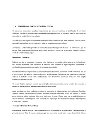    COMPREENSAO E INTERPRETAÇÃO DE TEXTOS


Os concursos apresentam questões interpretativas que têm por finalidade a identificação de um leitor
autônomo. Portanto, o candidato deve compreender os níveis estruturais da língua por meio da lógica, além de
necessitar de um bom léxico internalizado.


As frases produzem significados diferentes de acordo com o contexto em que estão inseridas. Torna-se, assim,
necessário sempre fazer um confronto entre todas as partes que compõem o texto.


Além disso, é fundamental apreender as informações apresentadas por trás do texto e as inferências a que ele
remete. Este procedimento justifica-se por um texto ser sempre produto de uma postura ideológica do autor
diante de uma temática qualquer.


Denotação e Conotação


Sabe-se que não há associação necessária entre significante (expressão gráfica, palavra) e significado, por
esta ligação representar uma convenção. É baseado neste conceito de signo lingüístico (significante +
significado) que se constroem as noções de denotação e conotação.


O sentido denotativo das palavras é aquele encontrado nos dicionários, o chamado sentido verdadeiro, real. Já
o uso conotativo das palavras é a atribuição de um sentido figurado, fantasioso e que, para sua compreensão,
depende do contexto. Sendo assim, estabelece-se, numa determinada construção frasal, uma nova relação
entre significante e significado.


Os textos literários exploram bastante as construções de base conotativa, numa tentativa de extrapolar o
espaço do texto e provocar reações diferenciadas em seus leitores.


Ainda com base no signo lingüístico, encontra-se o conceito de polissemia (que tem muitas significações).
Algumas palavras, dependendo do contexto, assumem múltiplos significados, como, por exemplo, a palavra
ponto: ponto de ônibus, ponto de vista, ponto final, ponto de cruz ... Neste caso, não se está atribuindo um
sentido fantasioso à palavra ponto, e sim ampliando sua significação através de expressões que lhe completem
e esclareçam o sentido.


Como Ler e Entender Bem um Texto


Basicamente, deve-se alcançar a dois níveis de leitura: a informativa e de reconhecimento e a interpretativa. A
primeira deve ser feita de maneira cautelosa por ser o primeiro contato com o novo texto. Desta leitura,
 