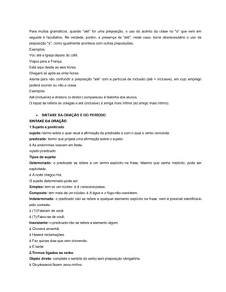 Para muitos gramáticos, quando "até" for uma preposição, o uso do acento da crase no "a" que vem em
seguida é facultativo. Na verdade, porém, a presença de "até", neste caso, torna desnecessário o uso da
preposição "a", como igualmente acontece com outras preposições.
Exemplos:
Vou até a igreja depois do café.
Viajou para a França.
Está aqui desde as seis horas.
Chegará só após as vinte horas.
Atente para não confundir a preposição "até" com a partícula de inclusão (até = inclusive), em cujo emprego
poderá ocorrer ou não a crase.
Exemplos:
Até (inclusive) a diretora (o diretor) compareceu à festinha dos alunos.
O rapaz se referia às colegas e até (inclusive) à amiga mais íntima (ao amigo mais íntimo).


       SINTAXE DA ORAÇÃO E DO PERÍODO
SINTAXE DA ORAÇÃO
1.Sujeito e predicado
sujeito: termo sobre o qual recai a afirmação do predicado e com o qual o verbo concorda.
predicado: termo que projeta uma afirmação sobre o sujeito.
à As andorinhas voavam em festa.
sujeito predicado
Tipos de sujeito
Determinado: o predicado se refere a um termo explícito na frase. Mesmo que venha implícito, pode ser
explicitado.
à A noite chegou fria.
O sujeito determinado pode ser:
Simples: tem só um núcleo: à A caravana passa.
Composto: tem mais de um núcleo: à A água e o fogo não coexistem.
Indeterminado: o predicado não se refere a qualquer elemento explícito na frase, nem é possível identificá-lo
pelo contexto.
à (?) Falaram de você.
à (?) Falou-se de você.
Inexistente: o predicado não se refere a elemento algum.
à Choverá amanhã.
à Haverá reclamações.
à Faz quinze dias que vem chovendo.
à É tarde
2.Termos ligados ao verbo
Objeto direto: completa o sentido do verbo sem preposição obrigatória.
à Os pássaros fazem seus ninhos.
 