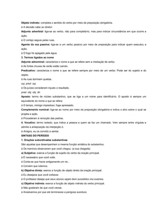 Objeto indireto: completa o sentido do verbo por meio de preposição obrigatória.
à A decisão cabe ao diretor.
Adjunto adverbial: liga-se ao verbo, não para completá-lo, mas para indicar circunstância em que ocorre a
ação.
à O cortejo seguia pelas ruas.
Agente da voz passiva: liga-se a um verbo passivo por meio de preposição para indicar quem executou a
ação.
à O fogo foi apagado pela água.
3. Termos ligados ao nome
Adjunto adnominal: caracteriza o nome a que se refere sem a mediação de verbo.
à As fortes chuvas de verão estão caindo.
Predicativo: caracteriza o nome a que se refere sempre por meio de um verbo. Pode ser do sujeito e do
objeto.
à As ruas dormiam quietas .
suj. pred. suj.
à Os juízes consideram injusto o resultado.
pred. obj. obj. dir.
Aposto: termo de núcleo substantivo, que se liga a um nome para identificá-lo. O aposto é sempre um
equivalente do nome a que se refere.
à O tempo, inimigo impiedoso, foge apressado.
Complemento nominal: liga-se ao nome por meio de preposição obrigatória e indica o alvo sobre o qual se
projeta a ação.
à Procederam à remoção das pedras.
4. Vocativo: termo isolado, que indica a pessoa a quem se faz um chamado. Vem sempre entre vírgulas e
admite a anteposição da interjeição ó.
à Amigos, eu os convido a sentar.
SINTAXE DO PERÍODO
1. Orações subordinadas substantivas
São aquelas que desempenham a mesma função sintática do substantivo.
à Os meninos observaram que você chegou. (a sua chegada)
a) Subjetiva: exerce a função de sujeito do verbo da oração principal.
à É necessário que você volte.
à Conta-se que havia antigamente um rei...
à Convém que lutemos.
b) Objetiva direta: exerce a função de objeto direto da oração principal.
à Eu desejava que você voltasse.
à O professor deseja que seus alunos sejam bem sucedidos nos exames.
c) Objetiva indireta: exerce a função de objeto indireto do verbo principal.
à Não gostaram de que você viesse.
à Ansiávamos por que ele terminasse a perigosa aventura.
 