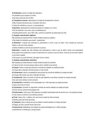 d) Predicativa: exerce a função de predicativo.
à A verdade é que ninguém se omitiu.
à Os meus votos são que triunfes.
e) Completiva nominal: desempenha a função de complemento nominal.
à Não tínhamos dúvida de que o resultado seria bom .
à Carlos fez referência a que eu o acompanhasse.
f) Apositiva: desempenha a função de aposto em relação a um nome.
à Só nos disseram uma coisa: que nos afastássemos.
à Aquele grande sonho, que o filho volte, continua a acalentar as esperanças da mãe.
2. Orações subordinadas adjetivas
São aquelas que desempenham função sintática própria do adjetivo.
à Na cidade há indústrias que poluem . (poluidoras)
a) Restritiva: é aquela que restringe ou particulariza o nome a que se refere. Vem iniciada por pronome
relativo e não vem entre vírgulas.
à Serão recebidos os alunos que passarem na prova.
Explicativa: é aquela que não restringe nem particulariza o nome a que se refere. Indica uma propriedade
pressuposta como pertinente a todos os elementos do conjunto a que se refere. Inicia-se por pronome relativo
e vem entre vírgulas.
à Os homens, que são racionais, não agem só por instinto.
3. Orações subordinadas adverbiais
São aquelas que desempenham função sintática própria do advérbio.
à O aluno foi bem na prova porque estava calmo. (devido à sua calma)
a) Causal: indica a causa que provocou a ocorrência relatada na oração principal.
à A moça atrai a atenção de todos porque é muito bonita.
b) Consecutiva: indica a conseqüência que proveio da ocorrência relatada na oração principal.
à A moça é tão bonita, que atrai a atenção de todos.
c) Condicional: indica um evento ou fato do qual depende a ocorrência indicada na oração principal.
à Se você correr demais, ficará cansado.
d) Comparativa: estabelece uma comparação com o fato expresso na oração principal.
à Lutou como luta um bravo.
e) Concessiva: concede um argumento contrário ao evento relatado na oração principal.
à O time venceu embora tenha jogado mal.
f) Conformativa: indica que o fato expresso na oração subordinada está de acordo com o da oração principal.
à Tudo ocorreu conforme os jornalistas previram .
g) Final: indica o fim, o objetivo com que ocorre a ação do verbo principal.
à Estudou para que fosse aprovado.
h) Temporal: indica o tempo em que se realiza o evento relatado na oração principal.
à Chegou ao local, quando davam dez horas.
i) Proporcional: estabelece uma relação de proporcionalidade com o verbo principal.
à Aprendemos à medida que o tempo passa.
 