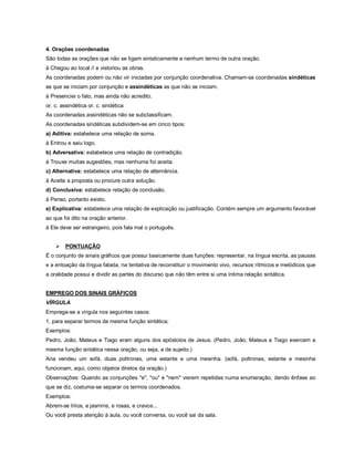 4. Orações coordenadas
São todas as orações que não se ligam sintaticamente a nenhum termo de outra oração.
à Chegou ao local // e vistoriou as obras.
As coordenadas podem ou não vir iniciadas por conjunção coordenativa. Chamam-se coordenadas sindéticas
as que se iniciam por conjunção e assindéticas as que não se iniciam.
à Presenciei o fato, mas ainda não acredito.
or. c. assindética or. c. sindética
As coordenadas assindéticas não se subclassificam.
As coordenadas sindéticas subdividem-se em cinco tipos:
a) Aditiva: estabelece uma relação de soma.
à Entrou e saiu logo.
b) Adversativa: estabelece uma relação de contradição.
à Trouxe muitas sugestões, mas nenhuma foi aceita.
c) Alternativa: estabelece uma relação de alternância.
à Aceite a proposta ou procure outra solução.
d) Conclusiva: estabelece relação de conclusão.
à Penso, portanto existo.
e) Explicativa: estabelece uma relação de explicação ou justificação. Contém sempre um argumento favorável
ao que foi dito na oração anterior.
à Ele deve ser estrangeiro, pois fala mal o português.


       PONTUAÇÃO
É o conjunto de sinais gráficos que possui basicamente duas funções: representar, na língua escrita, as pausas
e a entoação da língua falada, na tentativa de reconstituir o movimento vivo, recursos rítmicos e melódicos que
a oralidade possui e dividir as partes do discurso que não têm entre si uma íntima relação sintática.


EMPREGO DOS SINAIS GRÁFICOS
VÍRGULA
Emprega-se a vírgula nos seguintes casos:
1. para separar termos da mesma função sintática;
Exemplos:
Pedro, João, Mateus e Tiago eram alguns dos apóstolos de Jesus. (Pedro, João, Mateus e Tiago exercem a
mesma função sintática nessa oração, ou seja, a de sujeito.)
Ana vendeu um sofá, duas poltronas, uma estante e uma mesinha. (sofá, poltronas, estante e mesinha
funcionam, aqui, como objetos diretos da oração.)
Observações: Quando as conjunções "e", "ou" e "nem" vierem repetidas numa enumeração, dando ênfase ao
que se diz, costuma-se separar os termos coordenados.
Exemplos:
Abrem-se lírios, e jasmins, e rosas, e cravos...
Ou você presta atenção à aula, ou você conversa, ou você sai da sala.
 