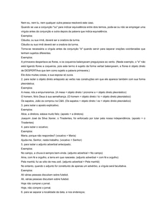 Nem eu, nem tu, nem qualquer outra pessoa resolverá este caso.
Quando se usa a conjunção "ou" para indicar equivalência entre dois termos, pode-se ou não se empregar uma
vírgula antes da conjunção e outra depois da palavra que indica equivalência.
Exemplos:
Cláudia, ou sua irmã, deverá ser a oradora da turma.
Cláudia ou sua irmã deverá ser a oradora da turma.
Torna-se necessária a vírgula antes da conjunção "e" quando servir para separar orações coordenadas que
tenham sujeitos diferentes.
Exemplos:
A primavera despertava as flores, e os coqueiros balançavam preguiçosos ao vento. (Neste exemplo, o "e" não
está ligando flores a coqueiros, pois este termo é sujeito da forma verbal balançavam, e flores é objeto direto
de DESPERTAva que tem como sujeito a palavra primavera.)
Ele dizia muitas coisas, e sua esposa só ouvia.
2. para isolar o objeto direto anteposto ao verbo nas construções em que ele aparece também com sua forma
pleonástica;
Exemplos:
A mesa, nós a empurraremos. (A mesa = objeto direto / pronome a = objeto direto pleonástico)
O homem, fê-lo Deus à sua semelhança. (O homem = objeto direto / lo = objeto direto pleonástico)
Os sapatos, João os comprou na C&A. (Os sapatos = objeto direto / os = objeto direto pleonástico)
3. para isolar o aposto explicativo;
Exemplos:
Alice, a diretora, estava muito feliz. (aposto = a diretora)
Joaquim José da Silva Xavier, o Tiradentes, foi enforcado por lutar pela nossa independência. (aposto = o
Tiradentes)
4. para isolar o vocativo;
Exemplos:
Maria, porque não respondes? (vocativo = Maria)
Ajuda-me, Senhor, neste trabalho. (vocativo = Senhor)
5. para isolar o adjunto adverbial antecipado;
Exemplos:
No campo, a chuva é sempre bem-vinda. (adjunto adverbial = No campo)
Ama, com fé e orgulho, a terra em que nasceste. (adjunto adverbial = com fé e orgulho)
Pela manhã, fui ao sítio de meu avô. (adjunto adverbial = Pela manhã)
No entanto, quando o adjunto for constituído de apenas um advérbio, a vírgula será facultativa.
Exemplos:
Ali várias pessoas discutiam sobre futebol.
Ali, várias pessoas discutiam sobre futebol.
Hoje não comprei o jornal.
Hoje, não comprei o jornal.
6. para se separar a localidade da data, e nos endereços;
 