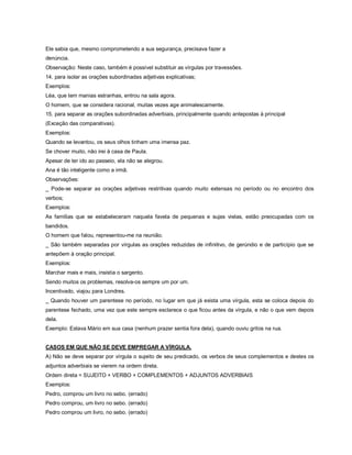 Ele sabia que, mesmo comprometendo a sua segurança, precisava fazer a
denúncia.
Observação: Neste caso, também é possível substituir as vírgulas por travessões.
14. para isolar as orações subordinadas adjetivas explicativas;
Exemplos:
Léa, que tem manias estranhas, entrou na sala agora.
O homem, que se considera racional, muitas vezes age animalescamente.
15. para separar as orações subordinadas adverbiais, principalmente quando antepostas à principal
(Exceção das comparativas).
Exemplos:
Quando se levantou, os seus olhos tinham uma imensa paz.
Se chover muito, não irei à casa de Paula.
Apesar de ter ido ao passeio, ela não se alegrou.
Ana é tão inteligente como a irmã.
Observações:
_ Pode-se separar as orações adjetivas restritivas quando muito extensas no período ou no encontro dos
verbos;
Exemplos:
As famílias que se estabeleceram naquela favela de pequenas e sujas vielas, estão preocupadas com os
bandidos.
O homem que falou, representou-me na reunião.
_ São também separadas por vírgulas as orações reduzidas de infinitivo, de gerúndio e de particípio que se
antepõem à oração principal.
Exemplos:
Marchar mais e mais, insistia o sargento.
Sendo muitos os problemas, resolva-os sempre um por um.
Incentivado, viajou para Londres.
_ Quando houver um parentese no período, no lugar em que já exista uma vírgula, esta se coloca depois do
parentese fechado, uma vez que este sempre esclarece o que ficou antes da vírgula, e não o que vem depois
dela.
Exemplo: Estava Mário em sua casa (nenhum prazer sentia fora dela), quando ouviu gritos na rua.


CASOS EM QUE NÃO SE DEVE EMPREGAR A VÍRGULA.
A) Não se deve separar por vírgula o sujeito de seu predicado, os verbos de seus complementos e destes os
adjuntos adverbiais se vierem na ordem direta.
Ordem direta = SUJEITO + VERBO + COMPLEMENTOS + ADJUNTOS ADVERBIAIS
Exemplos:
Pedro, comprou um livro no sebo. (errado)
Pedro comprou, um livro no sebo. (errado)
Pedro comprou um livro, no sebo. (errado)
 