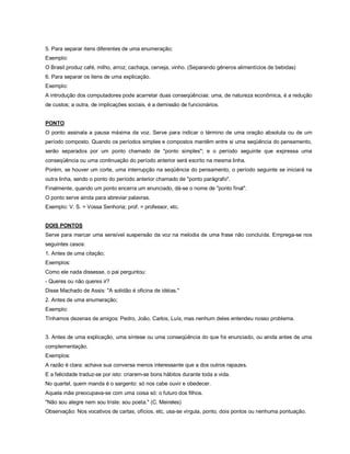5. Para separar itens diferentes de uma enumeração;
Exemplo:
O Brasil produz café, milho, arroz; cachaça, cerveja, vinho. (Separando gêneros alimentícios de bebidas)
6. Para separar os itens de uma explicação.
Exemplo:
A introdução dos computadores pode acarretar duas conseqüências: uma, de natureza econômica, é a redução
de custos; a outra, de implicações sociais, é a demissão de funcionários.


PONTO
O ponto assinala a pausa máxima da voz. Serve para indicar o término de uma oração absoluta ou de um
período composto. Quando os períodos simples e compostos mantêm entre si uma seqüência do pensamento,
serão separados por um ponto chamado de "ponto simples"; e o período seguinte que expressa uma
conseqüência ou uma continuação do período anterior será escrito na mesma linha.
Porém, se houver um corte, uma interrupção na seqüência do pensamento, o período seguinte se iniciará na
outra linha, sendo o ponto do período anterior chamado de "ponto parágrafo".
Finalmente, quando um ponto encerra um enunciado, dá-se o nome de "ponto final".
O ponto serve ainda para abreviar palavras.
Exemplo: V. S. = Vossa Senhoria; prof. = professor, etc.


DOIS PONTOS
Serve para marcar uma sensível suspensão da voz na melodia de uma frase não concluída. Emprega-se nos
seguintes casos:
1. Antes de uma citação;
Exemplos:
Como ele nada dissesse, o pai perguntou:
- Queres ou não queres ir?
Disse Machado de Assis: "A solidão é oficina de idéias."
2. Antes de uma enumeração;
Exemplo:
Tínhamos dezenas de amigos: Pedro, João, Carlos, Luís, mas nenhum deles entendeu nosso problema.


3. Antes de uma explicação, uma síntese ou uma conseqüência do que foi enunciado, ou ainda antes de uma
complementação.
Exemplos:
A razão é clara: achava sua conversa menos interessante que a dos outros rapazes.
E a felicidade traduz-se por isto: criarem-se bons hábitos durante toda a vida.
No quartel, quem manda é o sargento: só nos cabe ouvir e obedecer.
Aquela mãe preocupava-se com uma coisa só: o futuro dos filhos.
"Não sou alegre nem sou triste: sou poeta." (C. Meireles)
Observação: Nos vocativos de cartas, ofícios, etc, usa-se vírgula, ponto, dois pontos ou nenhuma pontuação.
 