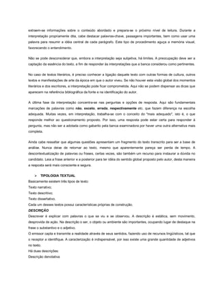 extraem-se informações sobre o conteúdo abordado e prepara-se o próximo nível de leitura. Durante a
interpretação propriamente dita, cabe destacar palavras-chave, passagens importantes, bem como usar uma
palavra para resumir a idéia central de cada parágrafo. Este tipo de procedimento aguça a memória visual,
favorecendo o entendimento.


Não se pode desconsiderar que, embora a interpretação seja subjetiva, há limites. A preocupação deve ser a
captação da essência do texto, a fim de responder às interpretações que a banca considerou como pertinentes.


No caso de textos literários, é preciso conhecer a ligação daquele texto com outras formas de cultura, outros
textos e manifestações de arte da época em que o autor viveu. Se não houver esta visão global dos momentos
literários e dos escritores, a interpretação pode ficar comprometida. Aqui não se podem dispensar as dicas que
aparecem na referência bibliográfica da fonte e na identificação do autor.


A última fase da interpretação concentra-se nas perguntas e opções de resposta. Aqui são fundamentais
marcações de palavras como não, exceto, errada, respectivamente etc. que fazem diferença na escolha
adequada. Muitas vezes, em interpretação, trabalha-se com o conceito do "mais adequado", isto é, o que
responde melhor ao questionamento proposto. Por isso, uma resposta pode estar certa para responder à
pergunta, mas não ser a adotada como gabarito pela banca examinadora por haver uma outra alternativa mais
completa.


Ainda cabe ressaltar que algumas questões apresentam um fragmento do texto transcrito para ser a base de
análise. Nunca deixe de retornar ao texto, mesmo que aparentemente pareça ser perda de tempo. A
descontextualização de palavras ou frases, certas vezes, são também um recurso para instaurar a dúvida no
candidato. Leia a frase anterior e a posterior para ter idéia do sentido global proposto pelo autor, desta maneira
a resposta será mais consciente e segura.


       TIPOLOGIA TEXTUAL
Basicamente existem três tipos de texto:
Texto narrativo;
Texto descritivo;
Texto dissertativo.
Cada um desses textos possui características próprias de construção.
DESCRIÇÃO
Descrever é explicar com palavras o que se viu e se observou. A descrição é estática, sem movimento,
desprovida de ação. Na descrição o ser, o objeto ou ambiente são importantes, ocupando lugar de destaque na
frase o substantivo e o adjetivo.
O emissor capta e transmite a realidade através de seus sentidos, fazendo uso de recursos lingüísticos, tal que
o receptor a identifique. A caracterização é indispensável, por isso existe uma grande quantidade de adjetivos
no texto.
Há duas descrições:
Descrição denotativa
 