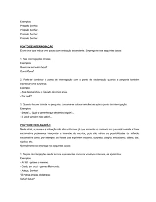 Exemplos:
Prezado Senhor,
Prezado Senhor.
Prezado Senhor:
Prezado Senhor


PONTO DE INTERROGAÇÃO
É um sinal que indica uma pausa com entoação ascendente. Emprega-se nos seguintes casos:


1. Nas interrogações diretas;
Exemplos:
Quem vai ao teatro hoje?
Que é Deus?


2. Pode-se combinar o ponto de interrogação com o ponto de exclamação quando a pergunta também
expressar uma surpresa;
Exemplo:
- Ana desmanchou o noivado de cinco anos.
- Por quê?!


3. Quando houver dúvida na pergunta, costuma-se colocar reticências após o ponto de interrogação.
Exemplos:
- Então?... Qual o caminho que devemos seguir?...
- E você também não sabe?...


PONTO DE EXCLAMAÇÃO
Neste sinal, a pausa e a entoação não são uniformes, já que somente no contexto em que está inserida a frase
exclamativa poderemos interpretar a intensão do escritor, pois são várias as possibilidades da inflexão
exclamativa como, por exemplo, as frases que exprimem espanto, surpresa, alegria, entusiasmo, cólera, dor,
súplica, etc.
Normalmente se emprega nos seguintes casos:


1. Depois de interjeições ou de termos equivalentes como os vocativos intensos, as apóstrofes;
Exemplos:
- Ai! Ui! - gritava o menino.
- Credo em cruz! - gemeu Raimundo.
- Adeus, Senhor!
"Ó Pátria amada, idolatrada,
Salve! Salve!"
 