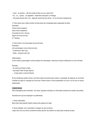 - Você... aí sozinha... não tem medo de ficar na rua a esta hora?
- Eu... eu... queria... um agasalho - respondeu soluçando o mendigo.
- Há quanto tempo não o via... lágrimas vieram-lhe aos olhos... foi um encontro inesquecível.


3. Para indicar que a idéia contida na frase deve ser completada pela imaginação do leitor;
Exemplos:
"Duas horas te esperei.
Duas mais te esperaria.
Se gostas de mim, não sei...
Algum dia há de ser dia."
(F. Pessoa)


4. Para indicar uma interrupção brusca da frase;
Exemplos:
(Um personagem corta a fala de outro)
- A senhora ia dizer que...
- Nada... Esquece tudo isto.


Observações:
A) Se a fala do personagem continua depois da interrupção, costuma-se colocar reticências no início da frase.


Exemplo:
- Eu pedi que fizesse a lição...
- Que lição? Não há lição alguma.
- ...a lição sobre a vida de Ghandi.


B) As reticências podem formar uma linha inteira de pontos para indicar a supressão de palavras ou de linhas
omitidas na cópia ou tradução de uma obra. Podem ainda vir entre parênteses no início e no fim de um trecho
selecionado.


PARENTESES
São empregados para intercalar, num texto, qualquer indicação ou informação acessória de caráter secundário.


Exemplos em que se empregam os parênteses:


1. Numa explicação;
Beto (tinha esse apelido desde criança) não gostava de viajar.


2. Numa reflexão, num comentário à margem do que se afirma;
Jorge mais uma vez (tinha consciência disso) decidiu seu destino ao optar pela mudança de país.
 