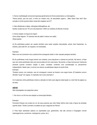 3. Numa manifestação emocional expressa geralmente em forma exclamativa ou interrogativa;
"Havia escola, que era azul, e tinha um mestre mau, de assustador pigarro... (Meu Deus! Que isto? Que
emoção a minha quando estas coisas tão singelas narro?)"


4. Nas referências a datas, indicações bibliográficas, etc;
Kardec revela-nos em "O Livro dos Espíritos" (1857) os mistérios do Mundo Invisível.


5. Numa citação na língua de origem;
Como disse alguém: "A natureza não dá saltos" (natura non saltit).
Observações:


A) Os parênteses podem ser usados também para isolar orações intercaladas, sendo mais freqüentes, no
entanto, para este fim, as vírgulas e os travessões.


Exemplo:
Mais uma vez (contaram-me) a policia tinha conseguido deitar a mão naquele perigoso bandido.


B) Os parênteses muito longos devem ser evitados, pois prejudicam a clareza do período. Na leitura, a frase
que vem entre parênteses deve ser pronunciada em tom mais baixo. Na escrita, a frase inicia-se por maiúscula
somente quando constituir oração à parte, completa, contendo uma consideração ou pensamento
independente. Neste caso, é comum se colocar os parênteses depois do ponto final.
Exemplo:
"Existem jovens, por exemplo, que só conseguem crescer se tiverem uma sogra tirana. (É bastante comum
Afrodite "surgir" em sogras. A madrasta má é outro exemplo.)"


C) O asterisco entre parênteses chama a atenção do leitor para alguma observação ou nota final da página ou
do texto.


ASPAS
São empregadas nos seguintes casos:


1. No início e no fim de uma citação ou transcrição literária;


Exemplo:
Fernando Pessoa nos revela em um de seus poemas que Júlio César definiu bem toda a figura da ambição
quando disse: "Antes o primeiro na aldeia do que o segundo em Roma".


2. Para fazer sobressair palavra ou expressões que, geralmente, não são comuns à linguagem normal
(estrangeirismos, arcaísmos, neologismos, gírias, etc.).
 