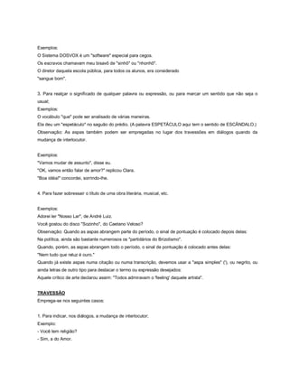 Exemplos:
O Sistema DOSVOX é um "software" especial para cegos.
Os escravos chamavam meu bisavô de "sinhô" ou "nhonhô".
O diretor daquela escola pública, para todos os alunos, era considerado
"sangue bom".


3. Para realçar o significado de qualquer palavra ou expressão, ou para marcar um sentido que não seja o
usual;
Exemplos:
O vocábulo "que" pode ser analisado de várias maneiras.
Ela deu um "espetáculo" no saguão do prédio. (A palavra ESPETÁCULO aqui tem o sentido de ESCÂNDALO.)
Observação: As aspas também podem ser empregadas no lugar dos travessões em diálogos quando da
mudança de interlocutor.


Exemplos:
"Vamos mudar de assunto", disse eu.
"OK, vamos então falar de amor?" replicou Clara.
"Boa idéia!" concordei, sorrindo-lhe.


4. Para fazer sobressair o título de uma obra literária, musical, etc.


Exemplos:
Adorei ler "Nosso Lar", de André Luiz.
Você gostou do disco "Sozinho", do Caetano Veloso?
Observação: Quando as aspas abrangem parte do período, o sinal de pontuação é colocado depois delas:
Na política, ainda são bastante numerosos os "partidários do Brizolismo".
Quando, porém, as aspas abrangem todo o período, o sinal de pontuação é colocado antes delas:
"Nem tudo que reluz é ouro."
Quando já existe aspas numa citação ou numa transcrição, devemos usar a "aspa simples" ('), ou negrito, ou
ainda letras de outro tipo para destacar o termo ou expressão desejados:
Aquele crítico de arte declarou assim: "Todos admiravam o 'feeling' daquele artista".


TRAVESSÃO
Emprega-se nos seguintes casos:


1. Para indicar, nos diálogos, a mudança de interlocutor;
Exemplo:
- Você tem religião?
- Sim, a do Amor.
 