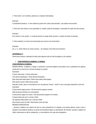 2. Para isolar, num contexto, palavras ou orações intercaladas;


Exemplo:
O presidente declarou - e nem sabemos quanto lhe custou essa decisão - que estava renunciando.


3. Para dar mais realce a uma expressão ou oração, pode-se empregar o travessão em lugar dos dois pontos;


Exemplo:
Era mesmo o meu quarto - a roupa da escola no prego atrás da porta, o quadro da santa na parede...


4. Para substituir um termo já mencionado (uso comum nos dicionários).


Exemplo:
pé, s. m.: parte inferior do corpo humano; - de moleque: doce feito de amendoim.


ASTERISCO (*)
Serve para chamar a atenção do leitor para alguma nota ao final da página ou do capítulo.


       CONCORDÂNCIA NOMINAL E VERBAL
CONCORDÂNCIA NOMINAL
REGRA GERAL: O adjetivo, o artigo, o numeral e o pronome adjetivo concordam com o substantivo em gênero
(masculino ou feminino) e número (singular ou plural).
Exemplos:
O aluno atencioso / A aluna atenciosa
Uns alunos estudiosos / Umas alunas estudiosas
Este clipe está enferrujado / Estes chips estão enferrujados
Eles saíram juntos / Elas saíram juntas
Atenção, porém, para a concordância com as palavras "anexo", "quite" e com a locução prepositiva "junto de".
Exemplos:
O documento segue anexo / Os documentos seguem anexos
(São possíveis também as construções):
O documento segue em anexo / (Os documentos seguem em anexo)
O rapaz está quite com o serviço militar
Os rapazes estão quites com o serviço militar
Eles ficaram junto da mãe / Elas ficaram junto da mãe
REGRAS ESPECÍFICAS:
_ Quando o adjetivo vem depois de dois ou mais substantivos no singular e do mesmo gênero, pode ir para o
singular (concordância atrativa) ou plural (concordância lógica ou gramatical). No entanto, quando o adjetivo se
referir claramente ao último substantivo, a concordância com este será obrigatória.
 