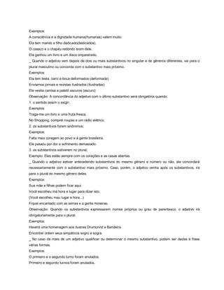 Exemplos:
A consciência e a dignidade humana(humanas) valem muito.
Ela tem marido e filho dedicado(dedicados).
O casaco e o chapéu redondo eram dele.
Ela ganhou um livro e um disco orquestrado.
_ Quando o adjetivo vem depois de dois ou mais substantivos no singular e de gêneros diferentes, vai para o
plural masculino ou concorda com o substantivo mais próximo.
Exemplos:
Ela tem testa, nariz e boca deformados (deformada)
Enviamos jornais e revistas ilustrados (ilustradas)
Ele vestia camisa e paletó escuros (escuro)
Observação: A concordância do adjetivo com o último substantivo será obrigatória quando:
1. o sentido assim o exigir;
Exemplos:
Traga-me um livro e uma fruta fresca.
No Shopping, comprei roupas e um rádio elétrico.
2. os substantivos forem sinônimos;
Exemplos:
Falta mais coragem ao povo e à gente brasileira.
Ele passou por dor e sofrimento demasiado.
3. os substantivos estiverem no plural;
Exemplo: Eles estão sempre com os corações e as casas abertas.
_ Quando o adjetivo estiver antecedendo substantivos do mesmo gênero e número ou não, ele concordará
necessariamente com o substantivo mais próximo. Caso, porém, o adjetivo venha após os substantivos, irá
para o plural do mesmo gênero deles.
Exemplos:
Sua mãe e filhas podem ficar aqui.
Você escolheu má hora e lugar para dizer isto.
(Você escolheu mau lugar e hora...)
Fiquei encantado com as serras e a gente mineiras.
Observação: Quando os substantivos expressarem nomes próprios ou grau de parentesco, o adjetivo irá
obrigatoriamente para o plural.
Exemplos:
Haverá uma homenagem aos ilustres Drumonnd e Bandeira.
Encontrei ontem seus simpáticos sogro e sogra.
_ No caso de mais de um adjetivo qualificar ou determinar o mesmo substantivo, podem ser dadas à frase
várias formas.
Exemplos:
O primeiro e o segundo turno foram anulados.
Primeiro e segundo turnos foram anulados.
 
