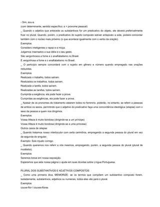 - Sim, sou-a.
(com determinante, sentido específico; a = pronome pessoal)
_ Quando o adjetivo que antecede os substantivos for um predicativo do objeto, ele deverá preferivelmente
ficar no plural. Quando, porém, o predicativo do sujeito composto estiver anteposto a este, poderá concordar
também com o núcleo mais próximo (o que acontece igualmente com o verbo da oração).
Exemplos:
Considero inteligentes o rapaz e a moça.
Julgamos insensatos a sua idéia e o seu gesto.
São vergonhosos a fome e o analfabetismo no Brasil.
É vergonhosa a fome e o analfabetismo no Brasil.
_ O particípio sempre concordará com o sujeito em gênero e número quando empregado nas orações
reduzidas.
Exemplos:
Realizado o trabalho, todos saíram.
Realizados os trabalhos, todos saíram.
Realizada a tarefa, todos saíram.
Realizadas as tarefas, todos saíram.
Cumprida a exigência, ela pode fazer a prova.
Cumpridas as exigências, ela pode fazer a prova.
_ Apesar de os pronomes de tratamento estarem todos no feminino, poderão, no entanto, se referir a pessoas
de ambos os sexos, permitindo que o adjetivo do predicativo faça uma concordância ideológica (silepse) com o
sexo da pessoa a quem nos dirigimos.
Exemplos:
Vossa Alteza é muito bondoso (dirigindo-se a um príncipe)
Vossa Alteza é muito bondosa (dirigindo-se a uma princesa)
Outros casos de silepse:
_ Quando tratamos nosso interlocutor com certa cerimônia, empregando a segunda pessoa do plural em vez
da segunda do singular;
Exemplo: Sois injusto comigo.
_ Quando queremos nos referir a nós mesmos, empregando, porém, a segunda pessoa do plural (plural de
modéstia);
Exemplos:
Seremos breve em nossa exposição.
Esperamos que esta nossa página o ajude em suas dúvidas sobre Língua Portuguesa.


PLURAL DOS SUBSTANTIVOS E ADJETIVOS COMPOSTOS
_ Como uma primeira dica, MEMORIZE: se os termos que compõem um substantivo composto forem,
isoladamente, substantivos, adjetivos ou numerais, todos eles vão para o plural.
Exemplos:
couve-flor / couves-flores
 