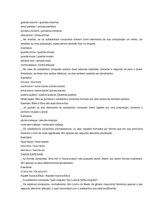 guarda-noturno / guardas-noturnos
amor-perfeito / amores-perfeitos
primeiro-ministro / primeiros-ministros
obra-prima / obras-primas
_ No entanto, se os substantivos compostos tiverem como elementos de sua composição um verbo, um
advérbio ou uma preposição, esses termos deverão ficar no singular.
Exemplos:
guarda-chuva / guarda-chuvas
guarda-roupa / guarda-roupas
sempre-viva / sempre-vivas
contra-ataque / contra-ataques
_ No caso do substantivo composto possuir duas palavras repetidas, somente a segunda irá para o plural.
Entretanto, se forem dois verbos idênticos, os dois também poderão ser pluralizados.
Exemplos:
tico-tico / tico-ticos
corre-corre / corre-corres (corres-corres)
pisca-pisca / pisca-piscas (piscas-piscas)
quebra-quebra / quebra-quebras (Quebras-quebra)
Observação: Não se pluraliza o substantivo composto formado por dois verbos de sentidos opostos.
Exemplo: Marli e Dora são duas leva-e-traz.
_ Já quando os dois elementos do substantivo composto forem ligados por uma preposição, somente o
primeiro irá para o plural.
Exemplos:
pé-de-moleque / pés-de-moleque
mula-sem-cabeça / mulas-sem-cabeça
_ Os substantivos compostos onomatopaicos, ou seja, aqueles formados por termos que em sua pronúncia
lembram o som da coisa significada, têm apenas seu segundo elemento pluralizado.
Exemplos:
tique-taque / tique-taques
reco-reco / reco-recos
bem-te-vi / bem-te-vis
CASOS ESPECIAIS
_ As formas compostas "arco-íris" e "louva-a-deus" não possuem plural. Assim, por serem formas invariáveis,
têm apenas os seus determinantes pluralizados.
Exemplos:
O arco-íris / Os arco-íris
Aquele louva-a-Deus / Aqueles louva-a-Deus
_ O substantivo composto "joão-ninguém" faz o plural "joões-ninguém".
_ Os adjetivos compostos, normalmente, têm (como na flexão de gênero masculino/ feminino) apenas o seu
segundo elemento alterado, o qual concordará com o substantivo que está modificando.
 