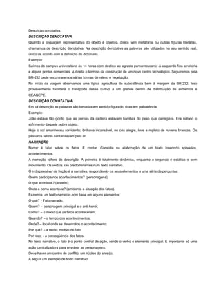 Descrição conotativa.
DESCRIÇÃO DENOTATIVA
Quando a linguagem representativa do objeto é objetiva, direta sem metáforas ou outras figuras literárias,
chamamos de descrição denotativa. Na descrição denotativa as palavras são utilizadas no seu sentido real,
único de acordo com a definição do dicionário.
Exemplo:
Saímos do campus universitário às 14 horas com destino ao agreste pernambucano. À esquerda fica a reitoria
e alguns pontos comerciais. À direita o término da construção de um novo centro tecnológico. Seguiremos pela
BR-232 onde encontraremos várias formas de relevo e vegetação.
No início da viagem observamos uma típica agricultura de subsistência bem à margem da BR-232. Isso
provavelmente facilitará o transporte desse cultivo a um grande centro de distribuição de alimentos a
CEAGEPE.
DESCRIÇÃO CONOTATIVA
Em tal descrição as palavras são tomadas em sentido figurado, ricas em polivalência.
Exemplo:
João estava tão gordo que as pernas da cadeira estavam bambas do peso que carregava. Era notório o
sofrimento daquele pobre objeto.
Hoje o sol amanheceu sorridente; brilhava incansável, no céu alegre, leve e repleto de nuvens brancas. Os
pássaros felizes cantarolavam pelo ar.
NARRAÇÃO
Narrar é falar sobre os fatos. É contar. Consiste na elaboração de um texto inserindo episódios,
acontecimentos.
A narração difere da descrição. A primeira é totalmente dinâmica, enquanto a segunda é estática e sem
movimento. Os verbos são predominantes num texto narrativo.
O indispensável da ficção é a narrativa, respondendo os seus elementos a uma série de perguntas:
Quem participa nos acontecimentos? (personagens);
O que acontece? (enredo);
Onde e como acontece? (ambiente e situação dos fatos).
Fazemos um texto narrativo com base em alguns elementos:
O quê? - Fato narrado;
Quem? – personagem principal e o anti-herói;
Como? – o modo que os fatos aconteceram;
Quando? – o tempo dos acontecimentos;
Onde? – local onde se desenrolou o acontecimento;
Por quê? – a razão, motivo do fato;
Por isso: - a conseqüência dos fatos.
No texto narrativo, o fato é o ponto central da ação, sendo o verbo o elemento principal. É importante só uma
ação centralizadora para envolver as personagens.
Deve haver um centro de conflito, um núcleo do enredo.
A seguir um exemplo de texto narrativo:
 