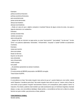 Exemplos:
política econômico-financeira
políticas econômico-financeiras
país social-democrata
países social-democratas
aliança luso-brasileira
alianças luso-brasileiras
_ Existe um caso em que o adjetivo composto é invariável.Trata-se de alguns nomes de cores, nos quais o
segundo elemento é um substantivo.
Exemplos:
camisas amarelo-limão
vestidos azul-piscina
saias verde-garrafa
_ Apesar de não se incluírem na regra acima, as cores "azul-marinho", "azul-celeste", "cor-de-rosa", "cor-de-
carne" e as palavras adjetivadas "ultravioleta", "infravermelho", "turquesa" e "pastel" também se apresentam
invariáveis.
Exemplos:
meias azul-marinho
olhos azul-celeste
blusas cor-de-rosa
biquínis cor-de-carne
raios ultravioleta
raios infravermelho
maiôs turquesa
tons pastel
_ Os advérbios apresentam-se sempre invariáveis.
Exemplos:
O mundo precisa de MENOS preconceito e de MENOS corrupção.
Todos ficaram ALERTA.


CURIOSIDADE
A concordância na frase "não existe ninguém mais calma do que eu", quando falada por uma mulher, estaria
certa? Depende. A tendência seria dizer "não existe ninguém mais calmo do que eu", mesmo vindo a frase de
uma mulher, já que a palavra "ninguém" teoricamente é neutra e, em conseqüência, pede o adjetivo "calmo" no
masculino. No entanto, podemos dizer também que está acontecendo aqui um fenômeno lingüístico chamado
silepse, ou seja, uma concordância ideológica. Neste sentido, a concordância se faria com a idéia do universo
feminino ao qual a mulher, que pronunciou a frase, pertence.


CONCORDÂNCIA VERBAL
REGRA GERAL:
 