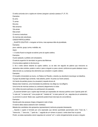 O verbo concorda com o sujeito em número (singular e plural) e pessoa (1ª, 2ª, 3ª).
Exemplos:
Eu amo
Tu amas
Ele ama
Nós amamos
Vós amais
Eles amam
O menino é estudioso.
As meninas são estudiosas.
CASOS PARTICULARES:
_ SUJEITO COLETIVO - é singular na forma, mas expressa idéia de pluralidade.
Exemplos:
povo, exército, grupo, turma, multidão, etc.
Assim
1. O verbo ficará no singular se estiver junto do sujeito coletivo.
Exemplos:
O povo aplaudiu o prefeito com entusiasmo.
O exército argentino foi derrotado na guerra das Malvinas.
A turma estava agitada no dia da prova.
2. Se o verbo estiver distante do sujeito coletivo, ou se este vier seguido de palavra que mencione os
elementos nele contidos, poderá o verbo ir para o singular ou para o plural, conforme se queira destacar mais a
idéia de todo ou a presença dos elementos que compõem o sujeito coletivo.
Exemplos:
O Conselho Universitário se reuniu, no Palácio do Planalto, e decidiu (ou decidiram) recomeçar os trabalhos.
O grupo de pivetes fugiu correndo, mais adiante, porém, foi preso (ou foram presos).
Um bando de pardais pousou (ou pousaram) naquela árvore ali.
Nesses dias modernos, uma imensidade de problemas nos aflige (ou nos afligem).
Uma turma de meninas cantava (ou cantavam) alegremente no clube.
Um milhão de jovens participou (ou participaram) da passeata.
_ É possível também que o sujeito seja formado por expressões de natureza partitiva como "grande parte de",
"o resto de", "a maioria de", "uma porção de", "metade de", "a maior parte de", etc., seguidas de um substantivo
ou pronome no plural. Neste caso, igualmente poderá haver dois tipos de concordância.
Exemplos:
Grande parte das pessoas chegou (chegaram) cedo à festa.
A maioria delas estava (estavam) bem vestida(s).
Metade dos candidatos não apresentou (apresentaram) nenhuma proposta interessante.
_ Quando o sujeito é formado por uma expressão que denota quantidade aproximada como "mais de...",
"menos de...", "cerca de...", "perto de...", seguida de um número no plural, o verbo deve ficar no plural.
Porém, se estas expressões vierem seguidas do numeral "um", o verbo obrigatoriamente vai para o singular.
 
