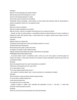 Exemplos:
Mais de um jornal estrangeiro fez alusão ao Brasil.
Mais de dois jornais foram fechados em um ano.
Cerca de vinte pessoas estiveram no jantar.
Perto de dez carros envolveram-se no acidente.
Observação: Deve-se empregar o verbo sempre no plural quando este expressar idéia de reciprocidade ou
quando a expressão "mais de um" vier repetida na frase.
Exemplos:
Mais de um sócio se insultaram.
Mais de um político agrediram-se no plenário.
Mais de um aluno, mais de um professor emocionaram-se com o discurso do diretor.
_ Quando se tratar de nomes próprios, a concordância deverá ser feita levando-se em conta a ausência ou
presença de artigo. Não havendo artigo, o verbo deverá ficar no singular; quando houver artigo no plural, o
verbo ficará no plural.
Exemplos:
Estados Unidos cria e Brasil imita.
Os Estados Unidos determinam o fluxo da atividade econômica no mundo.
As Minas Gerais são inesquecíveis.
Minas Gerais produz queijo e poesia de primeira.
As Alagoas nos revelam muitas mulheres bonitas.
Alagoas impressiona pela beleza das praias e pela pobreza da população.
PRONOMES RELATIVOS QUEM E QUE.
_ O pronome relativo "quem", normalmente, pede o verbo que o tem como sujeito, na terceira pessoa do
singular. No entanto, o verbo pode concordar com a pessoa do sujeito antecedente, quando se quer fazer uma
concordância enfática.
Exemplos:
Nunca te esqueças de que fui eu quem te apresentou ao presidente.
"Mais tarde você descobrirá se fui eu quem menti."
Fui eu quem pagou a conta.
"Fui eu quem paguei aquela dívida enorme ."
_ Se o sujeito é o pronome relativo "que", o verbo concorda com o antecedente do relativo.
Exemplos:
Nós que ficamos e vocês que partem seremos sempre amigos.
Fui eu que falei a verdade naquela hora.
Foram eles que fizeram isso.
Fui aquela que morou na casa velha.
_ Quando o sujeito é o relativo "que", precedido das expressões "um dos...", "uma das...", o verbo deve
concordar na terceira pessoa do plural.
Exemplos:
Eliane era uma das que mais desconfiavam de nossa administração.
 