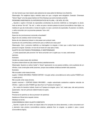 Um dos homens que mais lutaram pela soberania de nossa pátria foi Barbosa Lima Sobrinho.
Observação: Por exigência lógica, existirão casos em que o singular será obrigatório. Exemplo: Chamasse
"Gota d' Água" uma das peças teatrais de Chico Buarque que será encenada amanhã.
PRONOMES INDEFINIDOS OU INTERROGATIVOS NO PLURAL + DE NÓS, DE VÓS.
_ Quando o sujeito é formado de expressões constituídas de pronome indefinido ou interrogativo no plural,
mais os termos "de nós", "de vós", o verbo vai para a terceira pessoa do plural (concordância mais lógica, na
medida em que ela incide sobre o núcleo do sujeito, no caso o pronome da expressão). É possível, no entanto,
o verbo concordar com os pronomes pessoais "nós e vós".
Exemplos:
Quais de nós (concluiremos) concluirão a faculdade?
Alguns de vós (viestes) vieram de bem longe.
Muitos de nós (deixamos) deixam a vida passar sem produzir nada.
Quantos de vós (contribuístes) contribuíram para a melhoria de vosso país?
Observação: Com o pronome indefinido ou interrogativo no singular, é claro que o verbo ficará na terceira
pessoa do singular. Exemplo: Um de nós te levará em casa após a festa.
SUJEITO DA VOZ PASSIVA PRONOMINAL E INDETERMINADO
_ O verbo apassivado pelo pronome "se" deve concordar com o sujeito que, no caso, está sempre
expresso.
Exemplos:
Vendem-se casas (casas são vendidas)
Os planos desenvolvem-se (são desenvolvidos) satisfatoriamente.
Observação: Quando os verbos "poder" e "dever" aparecerem na voz passiva sintética, como auxiliares de um
infinitivo, duas construções serão possíveis, porque duas análises sintáticas também são possíveis.
Exemplos:
Não se podem cortar essas árvores.
(sujeito = ESSAS ÁRVORES; PODEM CORTAR = locução verbal, concordância do verbo auxiliar PODER com
o sujeito plural.)
Não se pode cortar essas árvores.
(sujeito oracional = CORTAR ESSAS ÁRVORES - oração subordinada substantiva subjetiva reduzida de
infinitivo - sujeito do verbo PODER que deve ficar na 3ª pessoa do singular.)
_ Se o verbo for transitivo indireto, ficará na 3ª pessoa do singular, pois o "se", neste caso, não será pronome
apassivador, mas sim partícula indeterminaste do sujeito.
Exemplos:
Precisa-se de operários (e não se precisam de operários)
Assiste-se a filmes bons naquele cinema.
Obedeça-se às leis.
CONCORDÂNCIA COM O SUJEITO COMPOSTO
_ Quando o sujeito de um verbo vier depois dele e for composto de vários elementos, o verbo concordará com
o elemento mais próximo (concordância atrativa), podendo ficar no singular, ou poderá ir para o plural
(Concordância lógica).
 
