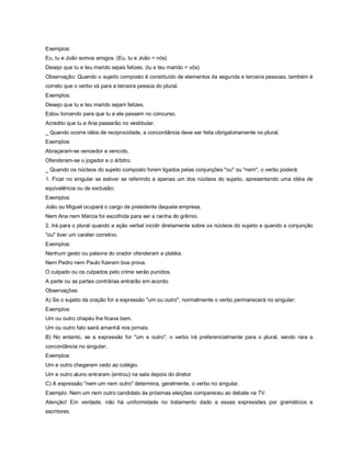 Exemplos:
Eu, tu e João somos amigos. (Eu, tu e João = nós)
Desejo que tu e teu marido sejais felizes. (tu e teu marido = vós)
Observação: Quando o sujeito composto é constituído de elementos da segunda e terceira pessoas, também é
correto que o verbo vá para a terceira pessoa do plural.
Exemplos:
Desejo que tu e teu marido sejam felizes.
Estou torcendo para que tu e ele passem no concurso.
Acredito que tu e Ana passarão no vestibular.
_ Quando ocorre idéia de reciprocidade, a concordância deve ser feita obrigatoriamente no plural.
Exemplos:
Abraçaram-se vencedor e vencido.
Ofenderam-se o jogador e o árbitro.
_ Quando os núcleos do sujeito composto forem ligados pelas conjunções "ou" ou "nem", o verbo poderá:
1. Ficar no singular se estiver se referindo a apenas um dos núcleos do sujeito, apresentando uma idéia de
equivalência ou de exclusão;
Exemplos:
João ou Miguel ocupará o cargo de presidente daquela empresa.
Nem Ana nem Márcia foi escolhida para ser a rainha do grêmio.
2. Irá para o plural quando a ação verbal incidir diretamente sobre os núcleos do sujeito e quando a conjunção
"ou" tiver um caráter corretivo.
Exemplos:
Nenhum gesto ou palavra do orador ofenderam a platéia.
Nem Pedro nem Paulo fizeram boa prova.
O culpado ou os culpados pelo crime serão punidos.
A parte ou as partes contrárias entrarão em acordo.
Observações:
A) Se o sujeito da oração for a expressão "um ou outro", normalmente o verbo permanecerá no singular;
Exemplos:
Um ou outro chapéu lhe ficava bem.
Um ou outro fato sairá amanhã nos jornais.
B) No entanto, se a expressão for "um e outro", o verbo irá preferencialmente para o plural, sendo rara a
concordância no singular;
Exemplos:
Um e outro chegaram cedo ao colégio.
Um e outro aluno entraram (entrou) na sala depois do diretor.
C) A expressão "nem um nem outro" determina, geralmente, o verbo no singular.
Exemplo: Nem um nem outro candidato às próximas eleições compareceu ao debate na TV.
Atenção! Em verdade, não há uniformidade no tratamento dado a essas expressões por gramáticos e
escritores.
 