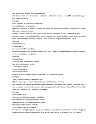 Meu destino eram estradas que tinha de palmilhar.
Quando o sujeito é nome de pessoa e o predicativo é substantivo comum, o verbo SER concorda no singular
com o nome de pessoa.
Exemplos:
Chico Anísio era as duas coisas: ator e diretor.
Fernando Pessoa é vários poetas.
Observação: Quando, no entanto, se deseja dar ênfase aos elementos constitutivos do predicativo, o verbo
SER poderá concordar com ele.
Exemplo: "Santinha eram dois olhos míopes, quatro incisivos claros a flor da boca." - Machado de Assis.
Quando o sujeito ou o predicativo forem pronome pessoal, com ele concordará o verbo; porém, se ambos
forem representados por pronomes pessoais, o verbo concordará obrigatoriamente com o sujeito.
Exemplos:
O Brasil somos nós.
O Estado sou eu.
Eu não sou eles / Eles não são eu.
Quando o sujeito é um dos pronomes neutros "tudo", "isso", "aquilo" ou palavra de sentido coletivo ou partitivo,
o verbo concorda com o predicativo.
Exemplos:
Tudo são flores.
Aquilo não eram atitudes de um homem.
Isso serão previsões sem sentido.
A maioria eram rapazes.
O resto são bobagens.
O mais eram sacrifícios.
Observação: A concordância do verbo no singular é rara, mas não é incorreta.
Exemplos:
"Tudo é flores no presente." (Gonçalves Dias)
"E tudo é chuvas que orvalham, folhas caídas que secam." (Fernando Pessoa)
Nas frases em que o sujeito sem nenhum determinante vem expressando preço, medida, quantidade, com o
qual o verbo ser pode formar também um todo com as palavras "muito", "pouco", "tanto", "demais", "mais de",
"mais que", "menos de", etc., o verbo fica no singular.
Exemplos:
Cinco anos era muito.
Cem reais por mês é pouco para um trabalhador.
Dez metros de fio é mais (menos) do que preciso.
Sessenta litros de chope será demais para a festa.
Bebidas é coisa fundamental em festas.
Trinta anos é a idade de minha irmã.
Os pronomes interrogativos quem, que, o que, em frases com o verbo ser, normalmente exercem a função de
predicativo e não de sujeito. Neste caso, o verbo ser não concorda com os pronomes e sim com o sujeito.
 