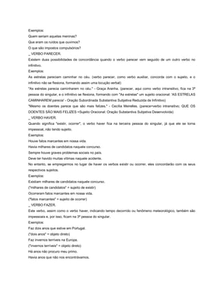 Exemplos:
Quem seriam aquelas meninas?
Que eram os ruídos que ouvimos?
O que são impostos compulsórios?
_ VERBO PARECER.
Existem duas possibilidades de concordância quando o verbo parecer vem seguido de um outro verbo no
infinitivo.
Exemplos:
As estrelas pareciam caminhar no céu. (verbo parecer, como verbo auxiliar, concorda com o sujeito, e o
infinitivo não se flexiona, formando assim uma locução verbal)
"As estrelas parecia caminharem no céu." - Graça Aranha. (parecer, aqui como verbo intransitivo, fica na 3ª
pessoa do singular, e o infinitivo se flexiona, formando com "As estrelas" um sujeito oracional: 'AS ESTRELAS
CAMINHAREM parecia' - Oração Subordinada Substantiva Subjetiva Reduzida de Infinitivo)
"Mesmo os doentes parece que são mais felizes." - Cecília Meirelles. (parece=verbo intransitivo; QUE OS
DOENTES SÃO MAIS FELIZES =Sujeito Oracional: Oração Substantiva Subjetiva Desenvolvida)
_ VERBO HAVER.
Quando significa "existir, ocorrer", o verbo haver fica na terceira pessoa do singular, já que ele se torna
impessoal, não tendo sujeito.
Exemplos:
Houve fatos marcantes em nossa vida.
Havia milhares de candidatos naquele concurso.
Sempre houve graves problemas sociais no país.
Deve ter havido muitas vítimas naquele acidente.
No entanto, se empregarmos no lugar de haver os verbos existir ou ocorrer, eles concordarão com os seus
respectivos sujeitos.
Exemplos:
Existiam milhares de candidatos naquele concurso.
("milhares de candidatos" = sujeito de existir)
Ocorreram fatos marcantes em nossa vida.
("fatos marcantes" = sujeito de ocorrer)
_ VERBO FAZER.
Este verbo, assim como o verbo haver, indicando tempo decorrido ou fenômeno meteorológico, também são
impessoais e, por isso, ficam na 3ª pessoa do singular.
Exemplos:
Faz dois anos que estive em Portugal.
("dois anos" = objeto direto)
Faz invernos terríveis na Europa.
("invernos terríveis" = objeto direto)
Há anos não procuro meu primo.
Havia anos que não nos encontrávamos.
 