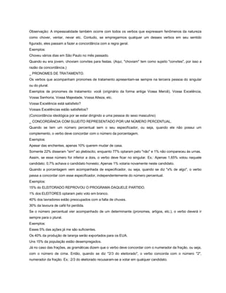 Observação: A impessoalidade também ocorre com todos os verbos que expressam fenômenos da natureza
como chover, ventar, nevar etc. Contudo, se empregarmos qualquer um desses verbos em seu sentido
figurado, eles passam a fazer a concordância com a regra geral.
Exemplos:
Choveu vários dias em São Paulo no mês passado.
Quando eu era jovem, choviam convites para festas. (Aqui, "choviam" tem como sujeito "convites", por isso a
razão da concordância.)
_ PRONOMES DE TRATAMENTO.
Os verbos que acompanham pronomes de tratamento apresentam-se sempre na terceira pessoa do singular
ou do plural.
Exemplos de pronomes de tratamento: você (originário da forma antiga Vossa Mercê), Vossa Excelência,
Vossa Senhoria, Vossa Majestade, Vossa Alteza, etc.
Vossa Excelência está satisfeito?
Vossas Excelências estão satisfeitos?
(Concordância ideológica por se estar dirigindo a uma pessoa do sexo masculino)
_ CONCORDÂNCIA COM SUJEITO REPRESENTADO POR UM NÚMERO PERCENTUAL.
Quando se tem um número percentual sem o seu especificador, ou seja, quando ele não possui um
complemento, o verbo deve concordar com o número da porcentagem.
Exemplos:
Apesar das enchentes, apenas 10% querem mudar de casa.
Somente 22% disseram "sim" ao plebiscito, enquanto 77% optaram pelo "não" e 1% não compareceu às urnas.
Assim, se esse número for inferior a dois, o verbo deve ficar no singular. Ex.: Apenas 1,65% votou naquele
candidato; 0,7% achava o candidato honesto; Apenas 1% votaria novamente neste candidato.
Quando a porcentagem vem acompanhada de especificador, ou seja, quando se diz "x% de algo", o verbo
passa a concordar com esse especificador, independentemente do número percentual.
Exemplos:
15% do ELEITORADO REPROVOU O PROGRAMA DAQUELE PARTIDO.
1% dos ELEITORES optaram pelo voto em branco.
40% dos lavradores estão preocupados com a falta de chuvas.
30% da lavoura de café foi perdida.
Se o número percentual vier acompanhado de um determinante (pronomes, artigos, etc.), o verbo deverá ir
sempre para o plural.
Exemplos:
Esses 5% das ações já me são suficientes.
Os 40% da produção de laranja serão exportados para os EUA.
Uns 15% da população estão desempregados.
Já no caso das frações, as gramáticas dizem que o verbo deve concordar com o numerador da fração, ou seja,
com o número de cima. Então, quando se diz "2/3 do eleitorado", o verbo concorda com o número "2",
numerador da fração. Ex.: 2/3 do eleitorado recusaram-se a votar em qualquer candidato.
 