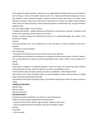 Toda a gente tinha achado estranha a maneira como o Capitão Rodrigo Camborá entrara na vida de Santa Fé.
Um dia chegou a cavalo, vindo ninguém sabia de onde, com o chapéu de barbicacho puxado para a nuca, a
bela cabeça de macho altivamente erguida e aquele seu olhar de gavião que irritava e ao mesmo tempo
fascinava as pessoas. Devia andar lá pelo meio da casa dos trinta, montava num alazão, trazia bombachas
claras, botas com chilenas de prata e o busto musculoso apertado num dólmã militar azul, com gola vermelha e
botões de metal.
(Um certo capitão Rodrigo – Érico Veríssimo)
A relação verbal emissor – receptor efetiva-se por intermédio do que chamamos discurso. A narrativa se vale
de tal recurso, efetivando o ponto de vista ou foco narrativo.
Quando o narrador participa dos acontecimentos diz-se que é narrador-personagem. Isto constitui o foco
narrativo da 1ª pessoa.
Exemplo:
Parei para conversar com o meu compadre que há muito não falava. Eu notei uma tristeza no seu olhar e
perguntei:
- Compadre por que tanta tristeza?
Ele me respondeu:
- Compadre minha senhora morreu há pouco tempo. Por isso, estou tão triste.
Há tanto tempo sem nos falarmos e justamente num momento tão triste nos encontramos. Terá sido o destino?
Já o narrador-observador é aquele que serve de intermediário entre o fato e o leitor. É o foco narrativo de 3ª
pessoa.
Exemplo:
O jogo estava empatado e os torcedores pulavam e torciam sem parar. Os minutos finais eram decisivos,
ambos precisavam da vitória, quando de repente o juiz apitou uma penalidade máxima.
O técnico chamou Neco para bater o pênalti, já que ele era considerado o melhor batedor do time.
Neco dirigiu-se até a marca do pênalti e bateu com grande perfeição. O goleiro não teve chance. O estádio
quase veio abaixo de tanta alegria da torcida.
Aos quarenta e sete minutos do segundo tempo o juiz finalmente apontou para o centro do campo e encerrou a
partida.
FORMAS DE DISCURSO
Discurso direto;
Discurso indireto;
Discurso indireto livre.
DISCURSO DIRETO
É aquele que reproduz exatamente o que escutou ou leu de outra pessoa.
Podemos enumerar algumas características do discurso direto:
- Emprego de verbos do tipo: afirmar, negar, perguntar, responder, entre outros;
- Usam-se os seguintes sinais de pontuação: dois-pontos, travessão e vírgula.
Exemplo:
O juiz disse:
- O réu é inocente.
 