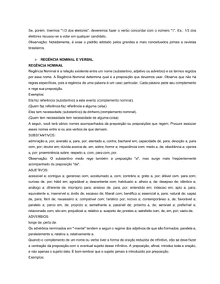 Se, porém, tivermos "1/3 dos eleitores", deveremos fazer o verbo concordar com o número "1". Ex.: 1/3 dos
eleitores recusou-se a votar em qualquer candidato.
Observação: Notadamente, é esse o padrão adotado pelos grandes e mais conceituados jornais e revistas
brasileiros.


       REGÊNCIA NOMINAL E VERBAL
REGÊNCIA NOMINAL
Regência Nominal é a relação existente entre um nome (substantivo, adjetivo ou advérbio) e os termos regidos
por esse nome. A Regência Nominal determina qual é a preposição que devemos usar. Observe que não há
regras específicas, pois a regência de uma palavra é um caso particular. Cada palavra pede seu complemento
e rege sua preposição.
Exemplos:
Ela fez referência (substantivo) a este evento (complemento nominal).
(Quem faz referência faz referência a alguma coisa)
Eles tem necessidade (substantivo) de dinheiro (complemento nominal).
(Quem tem necessidade tem necessidade de alguma coisa)
A seguir, você terá vários nomes acompanhados da preposição ou preposições que regem. Procure associar
esses nomes entre si ou aos verbos de que derivam.
SUBSTANTIVOS:
admiração a, por; aversão a, para, por; atentado a, contra; bacharel em; capacidade de, para; devoção a, para
com, por; doutor em; dúvida acerca de, em, sobre; horror a; impaciência com; medo a, de; obediência a; ojeriza
a, por; proeminência sobre; respeito a, com, para com, por.
Observação: O substantivo medo rege também a preposição "a", mas surge mais freqüentemente
acompanhado da preposição "de".
ADJETIVOS:
acessível a; contíguo a; generoso com; acostumado a, com; contrário a; grato a, por; afável com, para com;
curioso de, por; hábil em; agradável a; descontente com; habituado a; alheio a, de; desejoso de; idêntico a;
análogo a; diferente de; impróprio para; ansioso de, para, por; entendido em; indeciso em; apto a, para;
equivalente a; insensível a; ávido de; escasso de; liberal com; benéfico a; essencial a, para; natural de; capaz
de, para; fácil de; necessário a; compatível com; fanático por; nocivo a; contemporâneo a, de; favorável a;
paralelo a; parco em, de; propício a; semelhante a; passível de; próximo a, de; sensível a; preferível a;
relacionado com; sito em; prejudicial a; relativo a; suspeito de; prestes a; satisfeito com, de, em, por; vazio de.
ADVERBIOS:
longe de; perto de.
Os advérbios terminados em "-mente" tendem a seguir o regime dos adjetivos de que são formados: paralela a,
paralelamente a; relativa a, relativamente a.
Quando o complemento de um nome ou verbo tiver a forma de oração reduzida de infinitivo, não se deve fazer
a contração da preposição com o eventual sujeito desse infinitivo. A preposição, afinal, introduz toda a oração,
e não apenas o sujeito dela. É bom lembrar que o sujeito jamais é introduzido por preposição.
Exemplos:
 