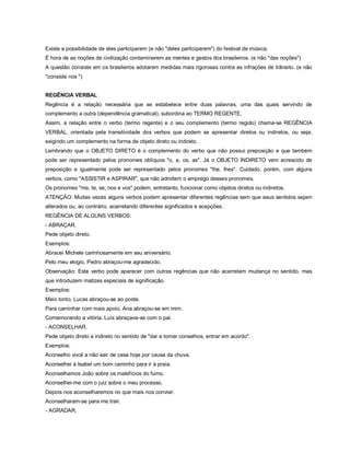 Existe a possibilidade de eles participarem (e não "deles participarem") do festival de música.
É hora de as noções de civilização contaminarem as mentes e gestos dos brasileiros. (e não "das noções")
A questão consiste em os brasileiros adotarem medidas mais rigorosas contra as infrações de trânsito. (e não
"consiste nos ")


REGÊNCIA VERBAL
Regência é a relação necessária que se estabelece entre duas palavras, uma das quais servindo de
complemento a outra (dependência gramatical), subordina ao TERMO REGENTE.
Assim, a relação entre o verbo (termo regente) e o seu complemento (termo regido) chama-se REGÊNCIA
VERBAL, orientada pela transitividade dos verbos que podem se apresentar diretos ou indiretos, ou seja,
exigindo um complemento na forma de objeto direto ou indireto.
Lembrando que o OBJETO DIRETO é o complemento do verbo que não possui preposição e que também
pode ser representado pelos pronomes oblíquos "o, a, os, as". Já o OBJETO INDIRETO vem acrescido de
preposição e igualmente pode ser representado pelos pronomes "lhe, lhes". Cuidado, porém, com alguns
verbos, como "ASSISTIR e ASPIRAR", que não admitem o emprego desses pronomes.
Os pronomes "me, te, se, nos e vos" podem, entretanto, funcionar como objetos diretos ou indiretos.
ATENÇÃO: Muitas vezes alguns verbos podem apresentar diferentes regências sem que seus sentidos sejam
alterados ou, ao contrário, acarretando diferentes significados e acepções.
REGÊNCIA DE ALGUNS VERBOS:
- ABRAÇAR.
Pede objeto direto.
Exemplos:
Abracei Michele carinhosamente em seu aniversário.
Pelo meu elogio, Pedro abraçou-me agradecido.
Observação: Este verbo pode aparecer com outras regências que não acarretam mudança no sentido, mas
que introduzem matizes especiais de significação.
Exemplos:
Meio tonto, Lucas abraçou-se ao poste.
Para caminhar com mais apoio, Ana abraçou-se em mim.
Comemorando a vitória, Luís abraçava-se com o pai.
- ACONSELHAR.
Pede objeto direto e indireto no sentido de "dar e tomar conselhos, entrar em acordo".
Exemplos:
Aconselho você a não sair de casa hoje por causa da chuva.
Aconselhei à Isabel um bom caminho para ir à praia.
Aconselhamos João sobre os malefícios do fumo.
Aconselhei-me com o juiz sobre o meu processo.
Depois nos aconselharemos no que mais nos convier.
Aconselharam-se para me trair.
- AGRADAR.
 