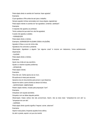 Pede objeto direto no sentido de "acariciar, fazer agrados".
Exemplos:
O pai agradava o filho antes de sair para o trabalho.
Sempre agradei minhas namoradas com meus elogios. (agradá-las)
Pede objeto indireto no sentido de "ser agradável, contentar, satisfazer".
Exemplos:
A resposta não agradou ao professor.
Tenho certeza de que este livro não lhe agradará.
A piada não agradou à platéia.
- AGRADECER.
Pede objeto direto e indireto.
Exemplos: (AGRADECER ALGUMA COISA A ALGUÉM)
Agradeci A Deus a cura de minha mãe.
Agradeceu-me comovido o presente.
Observação: Agradecer a alguém "por alguma coisa" é incorrer em italianismo, forma perfeitamente
dispensável.
- AJUDAR.
Pede objeto direto e indireto.
Exemplos:
Ajudo meu irmão em seu escritório.
Ajudei-o a resolver aqueles problemas.
- APOIAR-SE.
Pede objeto indireto.
Exemplos:
Para não cair, Carlos apoiou-se ao muro.
Ela apóia-se à mesa para escrever.
Apoiamo-nos em documentos para provar o que dissemos.
Apoiei-me sobre a perna direita ao descer do ônibus.
- ANTIPATIZAR / SIMPATIZAR
Pedem objeto indireto, iniciado pela preposição "com".
Exemplos:
Antipatizei com aquela secretária.
Simpatizo com as idéias daquele partido.
Observação: Esses verbos não são pronominais. Assim, não se deve dizer: "antipatizei-me com ela" ou
"simpatizei-me com ela".
- ASPIRAR.
Pede objeto direto quando significa "respirar, sorver, absorver".
Exemplos:
Aspirei muita poeira, limpando aqueles livros velhos.
Ao abrir a janela, aspirei o ar puro da manhã.
 